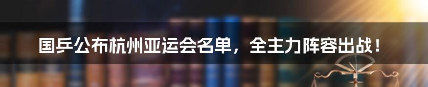 国乒公布杭州亚运会名单，全主力阵容出战！