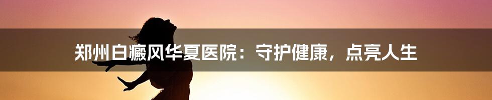 郑州白癜风华夏医院：守护健康，点亮人生