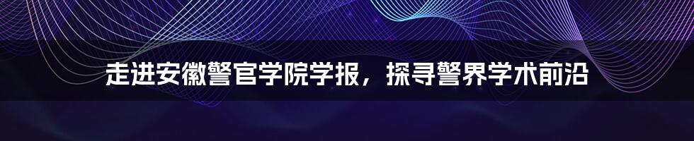 走进安徽警官学院学报，探寻警界学术前沿