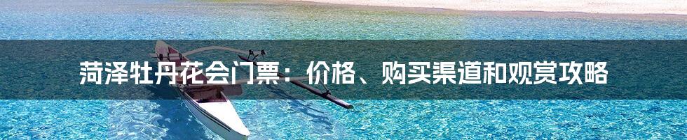 菏泽牡丹花会门票：价格、购买渠道和观赏攻略