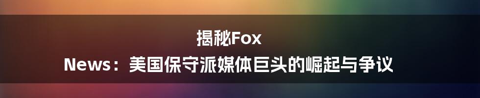 揭秘Fox News：美国保守派媒体巨头的崛起与争议