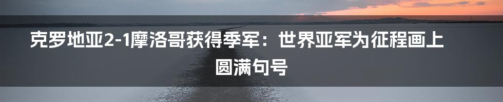 克罗地亚2-1摩洛哥获得季军：世界亚军为征程画上圆满句号