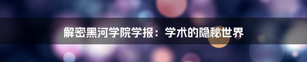 解密黑河学院学报：学术的隐秘世界