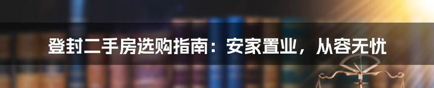 登封二手房选购指南：安家置业，从容无忧