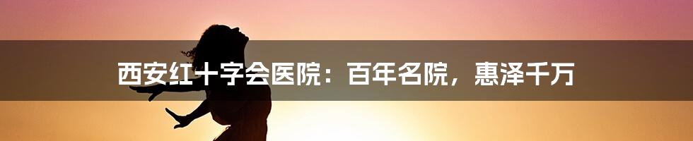 西安红十字会医院：百年名院，惠泽千万