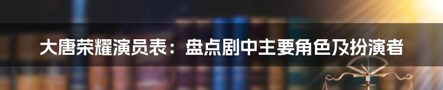 大唐荣耀演员表：盘点剧中主要角色及扮演者