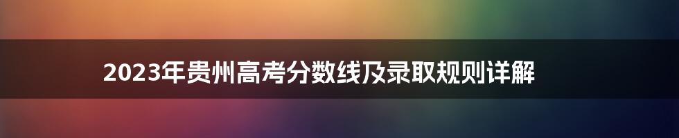 2023年贵州高考分数线及录取规则详解