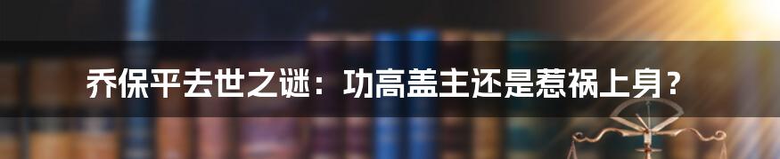 乔保平去世之谜：功高盖主还是惹祸上身？