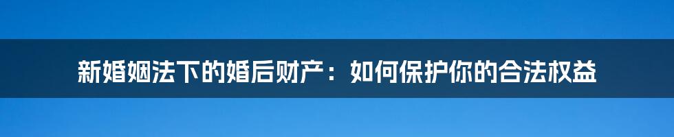 新婚姻法下的婚后财产：如何保护你的合法权益