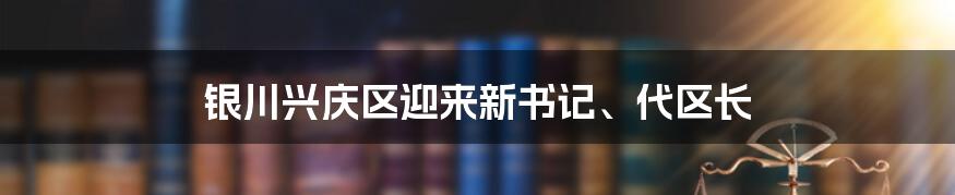 银川兴庆区迎来新书记、代区长