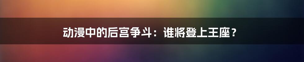 动漫中的后宫争斗：谁将登上王座？