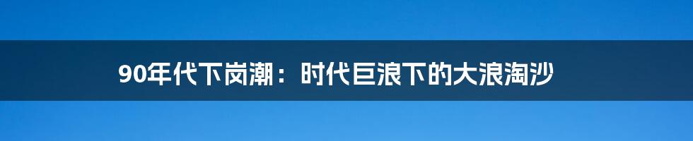 90年代下岗潮：时代巨浪下的大浪淘沙