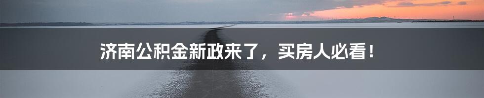 济南公积金新政来了，买房人必看！