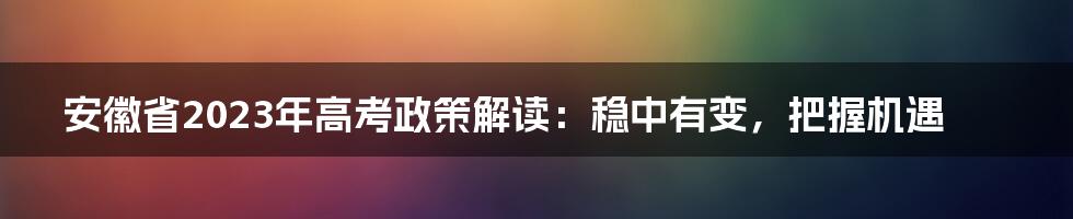 安徽省2023年高考政策解读：稳中有变，把握机遇