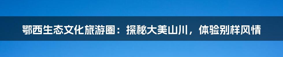 鄂西生态文化旅游圈：探秘大美山川，体验别样风情