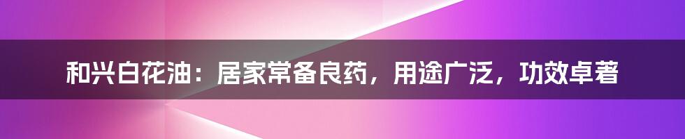 和兴白花油：居家常备良药，用途广泛，功效卓著