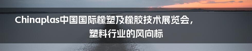 Chinaplas中国国际橡塑及橡胶技术展览会，塑料行业的风向标