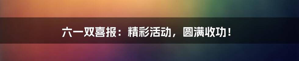 六一双喜报：精彩活动，圆满收功！