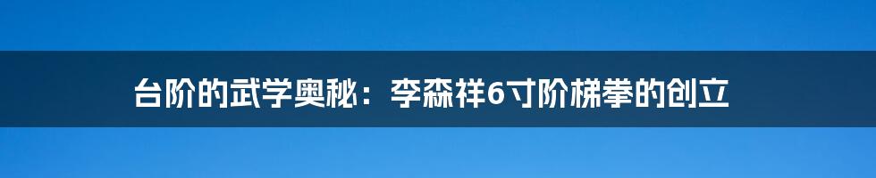 台阶的武学奥秘：李森祥6寸阶梯拳的创立