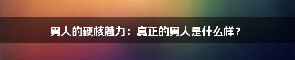 男人的硬核魅力：真正的男人是什么样？