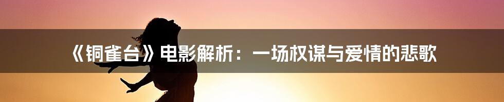 《铜雀台》电影解析：一场权谋与爱情的悲歌