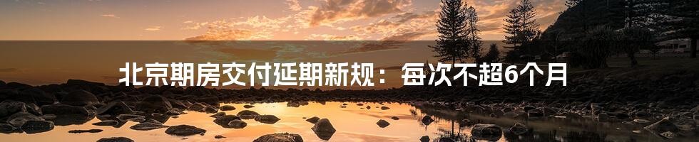 北京期房交付延期新规：每次不超6个月