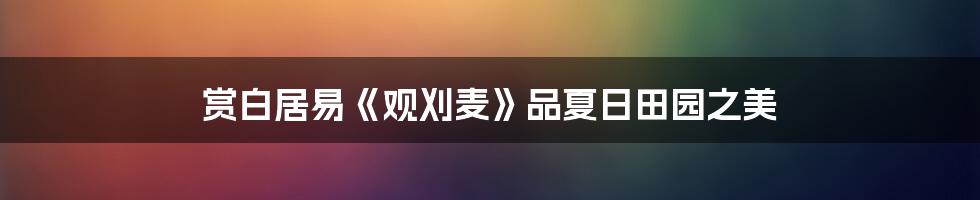 赏白居易《观刈麦》品夏日田园之美