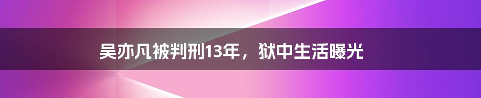 吴亦凡被判刑13年，狱中生活曝光