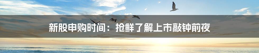 新股申购时间：抢鲜了解上市敲钟前夜