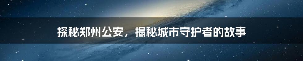 探秘郑州公安，揭秘城市守护者的故事