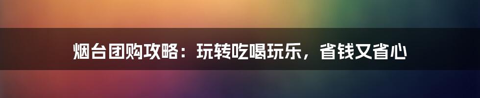 烟台团购攻略：玩转吃喝玩乐，省钱又省心