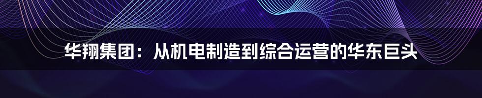 华翔集团：从机电制造到综合运营的华东巨头