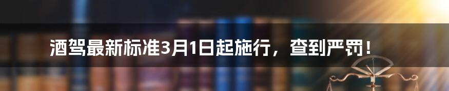 酒驾最新标准3月1日起施行，查到严罚！