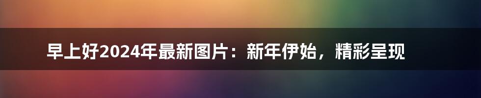 早上好2024年最新图片：新年伊始，精彩呈现