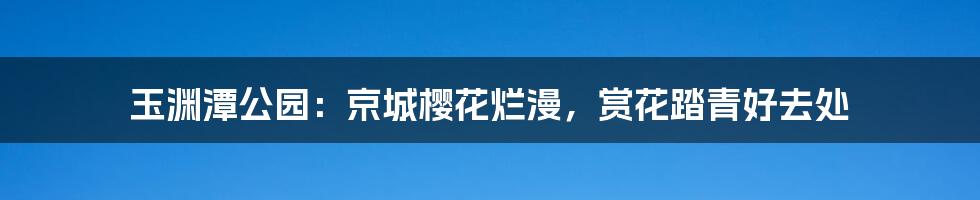 玉渊潭公园：京城樱花烂漫，赏花踏青好去处