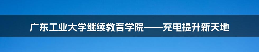 广东工业大学继续教育学院——充电提升新天地