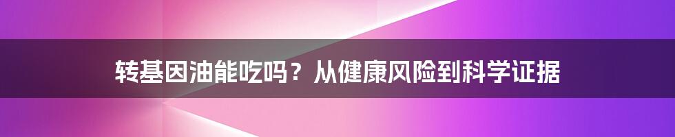 转基因油能吃吗？从健康风险到科学证据