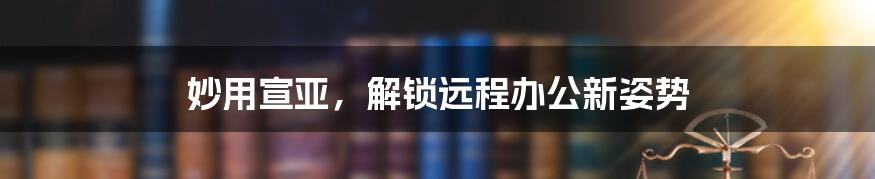 妙用宣亚，解锁远程办公新姿势