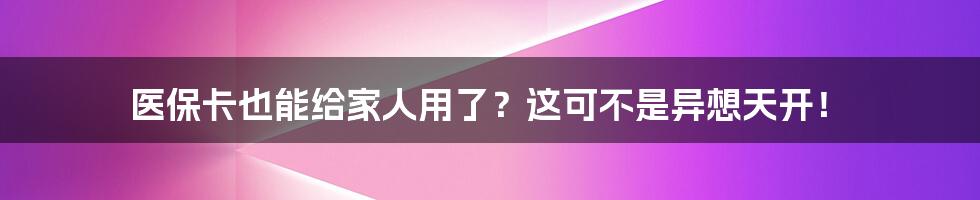 医保卡也能给家人用了？这可不是异想天开！