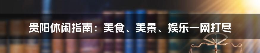 贵阳休闲指南：美食、美景、娱乐一网打尽