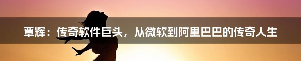 覃辉：传奇软件巨头，从微软到阿里巴巴的传奇人生