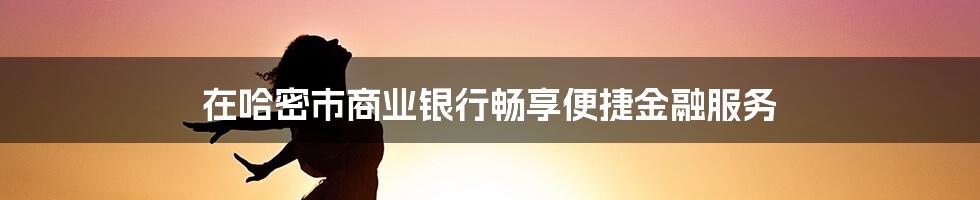 在哈密市商业银行畅享便捷金融服务