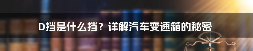 D挡是什么挡？详解汽车变速箱的秘密