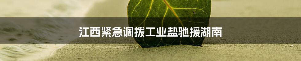 江西紧急调拨工业盐驰援湖南