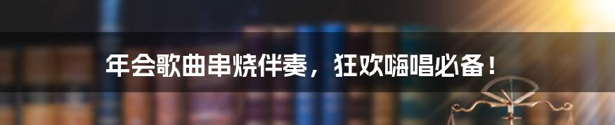 年会歌曲串烧伴奏，狂欢嗨唱必备！