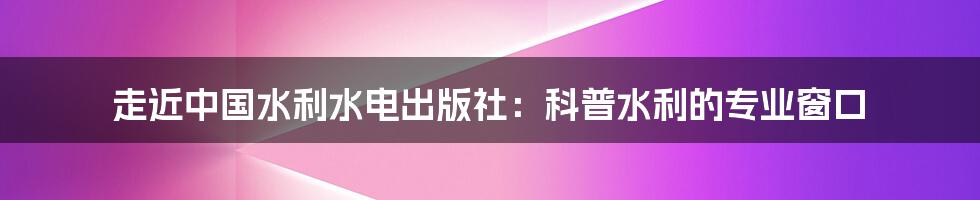 走近中国水利水电出版社：科普水利的专业窗口