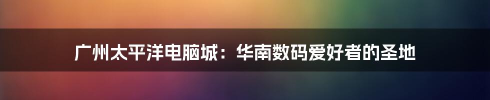 广州太平洋电脑城：华南数码爱好者的圣地