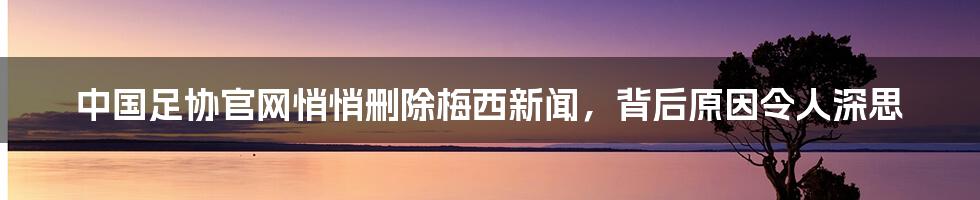 中国足协官网悄悄删除梅西新闻，背后原因令人深思