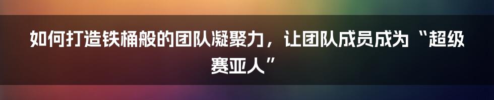 如何打造铁桶般的团队凝聚力，让团队成员成为“超级赛亚人”