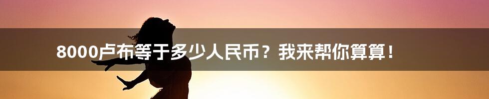 8000卢布等于多少人民币？我来帮你算算！